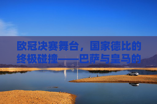 欧冠决赛舞台,国家德比的终极碰撞——巴萨与皇马的足坛史诗,欧冠巅峰国家德比,巴萨皇马的足坛史诗 欧冠决赛舞台,国家德比的终极碰撞——巴萨与皇马的足坛史诗,欧冠巅峰国家德比,巴萨皇马的足坛史诗