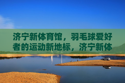 济宁新体育馆,羽毛球爱好者的运动新地标,济宁新体育馆,羽毛球爱好者的运动新地标 济宁新体育馆,羽毛球爱好者的运动新地标,济宁新体育馆,羽毛球爱好者的运动新地标