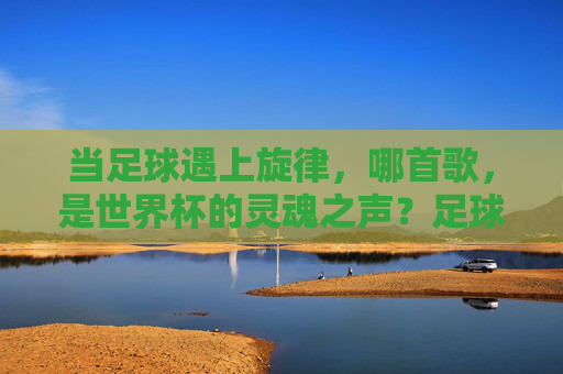 当足球遇上旋律,哪首歌,是世界杯的灵魂之声?足球遇上旋律,世界杯的灵魂之声 当足球遇上旋律,哪首歌,是世界杯的灵魂之声?足球遇上旋律,世界杯的灵魂之声