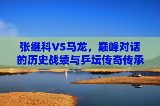 张继科VS马龙，巅峰对话的历史战绩与乒坛传奇传承，张继科VS马龙，巅峰对话的历史战绩与乒坛传奇传承
