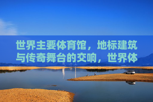 世界主要体育馆，地标建筑与传奇舞台的交响，世界体育馆、地标建筑与传奇舞台的交响