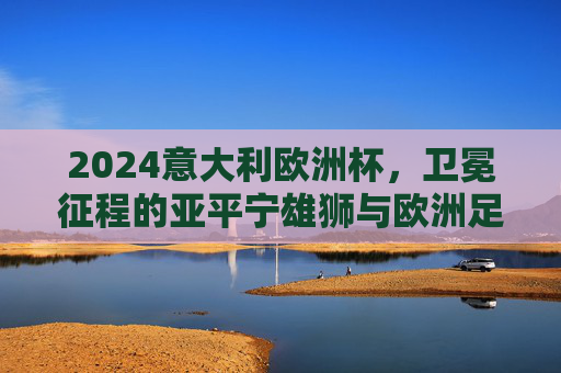 2024意大利欧洲杯,卫冕征程的亚平宁雄狮与欧洲足坛的群雄逐鹿,2024欧洲杯,亚平宁雄狮卫冕征程与群雄逐鹿 2024意大利欧洲杯,卫冕征程的亚平宁雄狮与欧洲足坛的群雄逐鹿,2024欧洲杯,亚平宁雄狮卫冕征程与群雄逐鹿