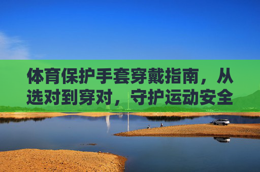 体育保护手套穿戴指南,从选对到穿对,守护运动安全,体育保护手套穿戴指南,从选对到穿对,守护运动安全 体育保护手套穿戴指南,从选对到穿对,守护运动安全,体育保护手套穿戴指南,从选对到穿对,守护运动安全