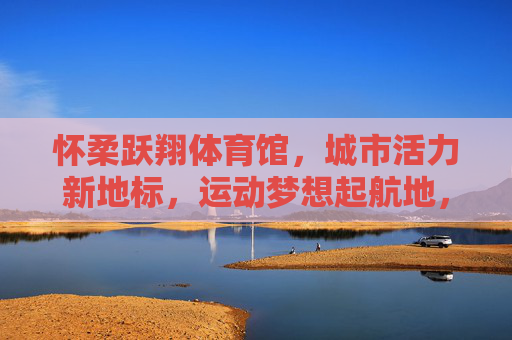 怀柔跃翔体育馆,城市活力新地标,运动梦想起航地,怀柔跃翔体育馆,活力地标,梦想起航 怀柔跃翔体育馆,城市活力新地标,运动梦想起航地,怀柔跃翔体育馆,活力地标,梦想起航