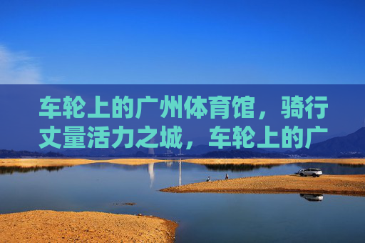 车轮上的广州体育馆,骑行丈量活力之城,车轮上的广州体育馆,骑行丈量活力之城 车轮上的广州体育馆,骑行丈量活力之城,车轮上的广州体育馆,骑行丈量活力之城