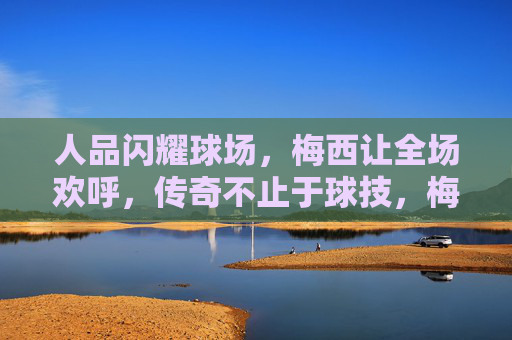 人品闪耀球场,梅西让全场欢呼,传奇不止于球技,梅西人品闪耀,传奇不止球技 人品闪耀球场,梅西让全场欢呼,传奇不止于球技,梅西人品闪耀,传奇不止球技