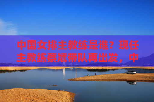 中国女排主教练是谁?现任主教练蔡斌带队再出发,中国女排主教练蔡斌带队再出发 中国女排主教练是谁?现任主教练蔡斌带队再出发,中国女排主教练蔡斌带队再出发