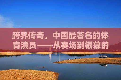 跨界传奇,中国最著名的体育演员——从赛场到银幕的体育精神传承,跨界传奇,中国体育演员从赛场到银幕的精神传承 跨界传奇,中国最著名的体育演员——从赛场到银幕的体育精神传承,跨界传奇,中国体育演员从赛场到银幕的精神传承