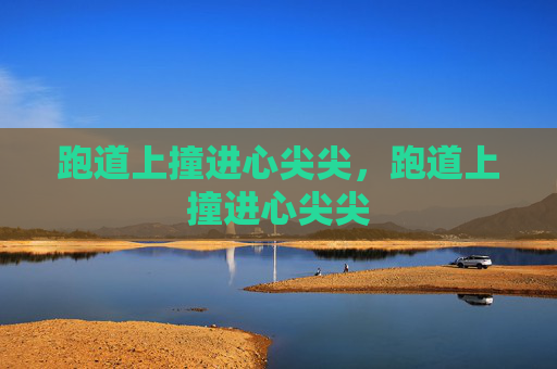 跑道上撞进心尖尖,跑道上撞进心尖尖 跑道上撞进心尖尖,跑道上撞进心尖尖