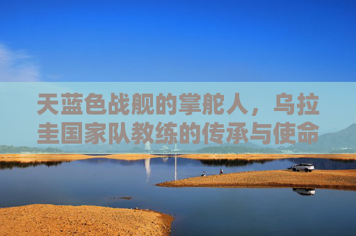 天蓝色战舰的掌舵人,乌拉圭国家队教练的传承与使命,乌拉圭天蓝色战舰掌舵人的传承与使命 天蓝色战舰的掌舵人,乌拉圭国家队教练的传承与使命,乌拉圭天蓝色战舰掌舵人的传承与使命