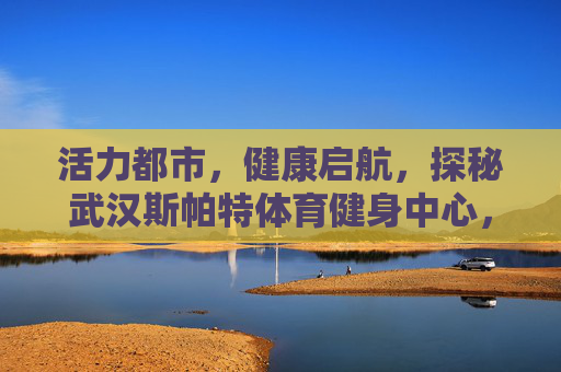 活力都市,健康启航,探秘武汉斯帕特体育健身中心,活力都市健康启航,探秘武汉斯帕特体育健身中心 活力都市,健康启航,探秘武汉斯帕特体育健身中心,活力都市健康启航,探秘武汉斯帕特体育健身中心