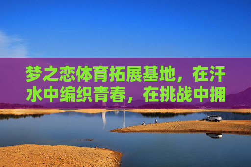 梦之恋体育拓展基地,在汗水中编织青春,在挑战中拥抱热爱,汗水织青春,挑战恋热爱 梦之恋体育拓展基地,在汗水中编织青春,在挑战中拥抱热爱,汗水织青春,挑战恋热爱