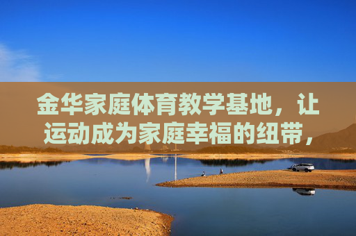 金华家庭体育教学基地,让运动成为家庭幸福的纽带,金华家庭体育教学基地,运动织就家庭幸福纽带 金华家庭体育教学基地,让运动成为家庭幸福的纽带,金华家庭体育教学基地,运动织就家庭幸福纽带
