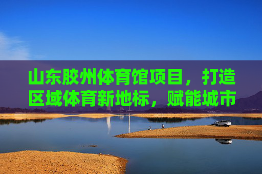 山东胶州体育馆项目,打造区域体育新地标,赋能城市活力新引擎,山东胶州体育馆,区域体育新地标 城市活力新引擎 山东胶州体育馆项目,打造区域体育新地标,赋能城市活力新引擎,山东胶州体育馆,区域体育新地标 城市活力新引擎