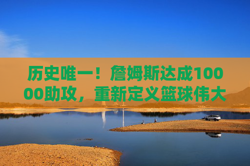 历史唯一!詹姆斯达成10000助攻,重新定义篮球伟大的边界,历史唯一!詹姆斯达成10000助攻,重新定义伟大边界 历史唯一!詹姆斯达成10000助攻,重新定义篮球伟大的边界,历史唯一!詹姆斯达成10000助攻,重新定义伟大边界