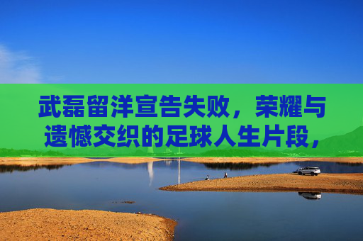 武磊留洋宣告失败,荣耀与遗憾交织的足球人生片段,武磊留洋宣告失败,荣耀与遗憾交织的足球人生片段 武磊留洋宣告失败,荣耀与遗憾交织的足球人生片段,武磊留洋宣告失败,荣耀与遗憾交织的足球人生片段