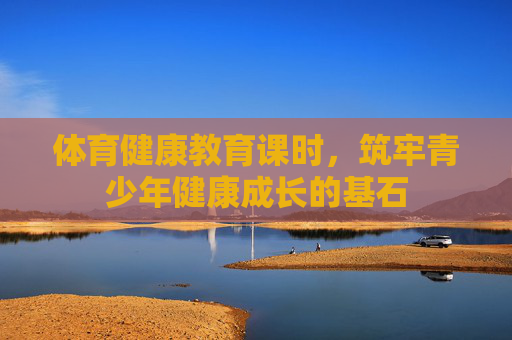 体育健康教育课时,筑牢青少年健康成长的基石 体育健康教育课时,筑牢青少年健康成长的基石