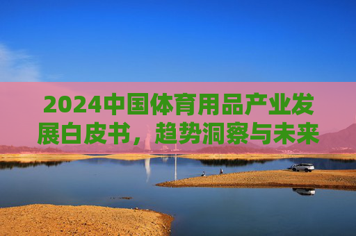 2024中国体育用品产业发展白皮书,趋势洞察与未来展望,2024中国体育用品产业发展白皮书,趋势洞察与未来展望 2024中国体育用品产业发展白皮书,趋势洞察与未来展望,2024中国体育用品产业发展白皮书,趋势洞察与未来展望