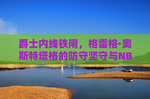 爵士内线铁闸，格雷格·奥斯特塔格的防守坚守与NBA生涯印记，爵士内线铁闸奥斯特塔格，防守坚守与NBA生涯印记