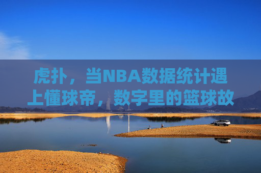 虎扑，当NBA数据统计遇上懂球帝，数字里的篮球故事更动人，虎扑，数据统计遇上懂球帝，数字里的篮球故事更动人
