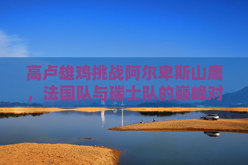 高卢雄鸡挑战阿尔卑斯山鹰,法国队与瑞士队的巅峰对决,高卢雄鸡挑战阿尔卑斯山鹰,法瑞巅峰对决 高卢雄鸡挑战阿尔卑斯山鹰,法国队与瑞士队的巅峰对决,高卢雄鸡挑战阿尔卑斯山鹰,法瑞巅峰对决