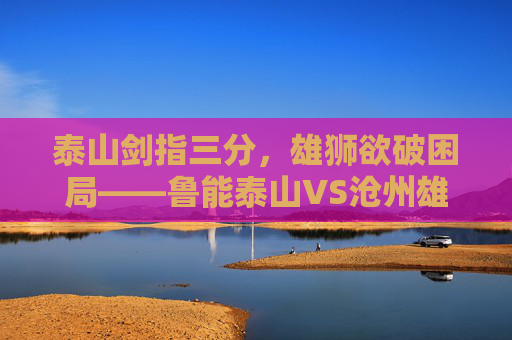 泰山剑指三分,雄狮欲破困局——鲁能泰山VS沧州雄狮赛前前瞻,泰山剑指三分,雄狮欲破困局——赛前前瞻 泰山剑指三分,雄狮欲破困局——鲁能泰山VS沧州雄狮赛前前瞻,泰山剑指三分,雄狮欲破困局——赛前前瞻