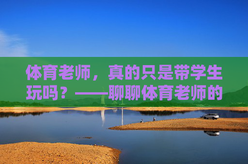 体育老师,真的只是带学生玩吗?——聊聊体育老师的累与不累 体育老师,真的只是带学生玩吗?——聊聊体育老师的累与不累