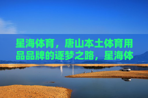 星海体育,唐山本土体育用品品牌的逐梦之路,星海体育,唐山本土体育品牌的逐梦之路 星海体育,唐山本土体育用品品牌的逐梦之路,星海体育,唐山本土体育品牌的逐梦之路