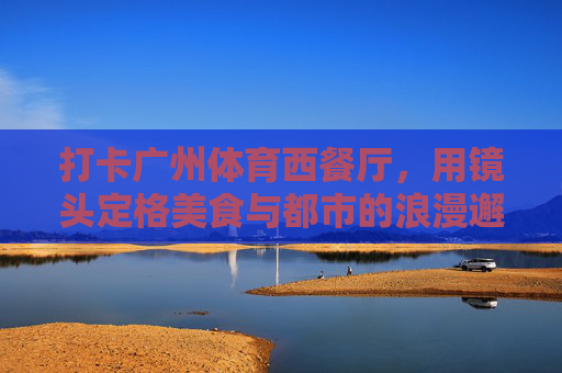 打卡广州体育西餐厅,用镜头定格美食与都市的浪漫邂逅,镜头里的广州体育西,美食与都市浪漫邂逅 打卡广州体育西餐厅,用镜头定格美食与都市的浪漫邂逅,镜头里的广州体育西,美食与都市浪漫邂逅