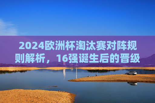 2024欧洲杯淘汰赛对阵规则解析,16强诞生后的晋级之路,2024欧洲杯淘汰赛规则解析,16强诞生后的晋级之路 2024欧洲杯淘汰赛对阵规则解析,16强诞生后的晋级之路,2024欧洲杯淘汰赛规则解析,16强诞生后的晋级之路