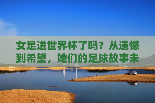 女足进世界杯了吗?从遗憾到希望,她们的足球故事未完待续,女足,从遗憾到希望,世界杯故事未完待续 女足进世界杯了吗?从遗憾到希望,她们的足球故事未完待续,女足,从遗憾到希望,世界杯故事未完待续