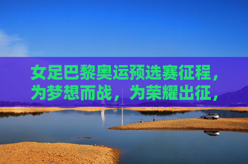 女足巴黎奥运预选赛征程，为梦想而战，为荣耀出征，女足巴黎奥运预选赛，为梦想而战，为荣耀出征