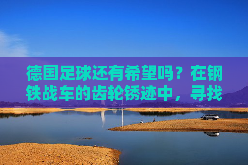 德国足球还有希望吗?在钢铁战车的齿轮锈迹中,寻找复兴的火种,德国足球,锈迹犹存,火种可期 德国足球还有希望吗?在钢铁战车的齿轮锈迹中,寻找复兴的火种,德国足球,锈迹犹存,火种可期