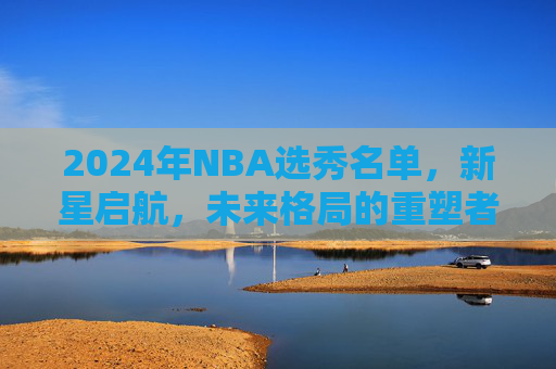 2024年NBA选秀名单,新星启航,未来格局的重塑者,2024年NBA选秀,新星启航,重塑未来格局 2024年NBA选秀名单,新星启航,未来格局的重塑者,2024年NBA选秀,新星启航,重塑未来格局
