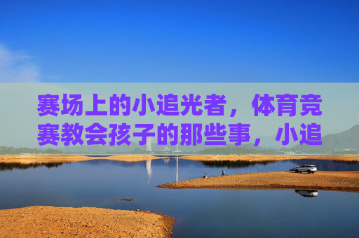 赛场上的小追光者，体育竞赛教会孩子的那些事，小追光者的体育成长课