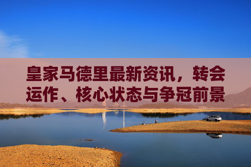 皇家马德里最新资讯,转会运作、核心状态与争冠前景全解析,皇家马德里最新,转会、核心状态与争冠前景全解析 皇家马德里最新资讯,转会运作、核心状态与争冠前景全解析,皇家马德里最新,转会、核心状态与争冠前景全解析