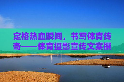 定格热血瞬间,书写体育传奇——体育摄影宣传文案撰写指南与范文,体育摄影宣传文案撰写指南与范文 定格热血瞬间,书写体育传奇——体育摄影宣传文案撰写指南与范文,体育摄影宣传文案撰写指南与范文