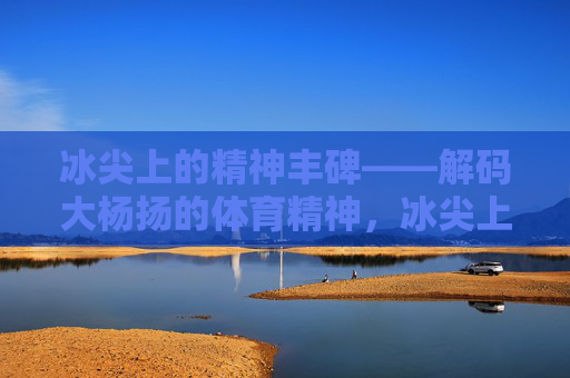 冰尖上的精神丰碑——解码大杨扬的体育精神,冰尖上的精神丰碑——解码大杨扬的体育精神 冰尖上的精神丰碑——解码大杨扬的体育精神,冰尖上的精神丰碑——解码大杨扬的体育精神