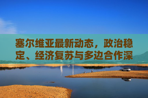 塞尔维亚最新动态,政治稳定、经济复苏与多边合作深化,塞尔维亚,政治稳定、经济复苏与多边合作深化 塞尔维亚最新动态,政治稳定、经济复苏与多边合作深化,塞尔维亚,政治稳定、经济复苏与多边合作深化