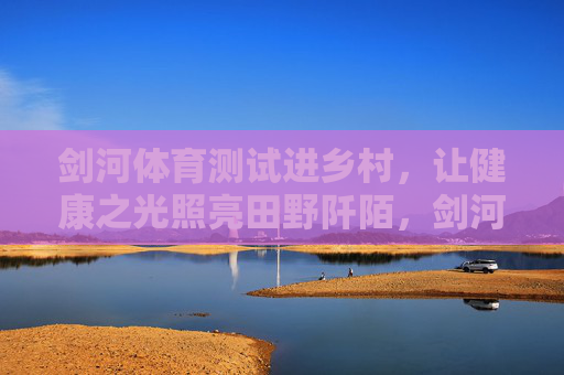 剑河体育测试进乡村,让健康之光照亮田野阡陌,剑河体育测试进乡村 健康之光照亮田野 剑河体育测试进乡村,让健康之光照亮田野阡陌,剑河体育测试进乡村 健康之光照亮田野