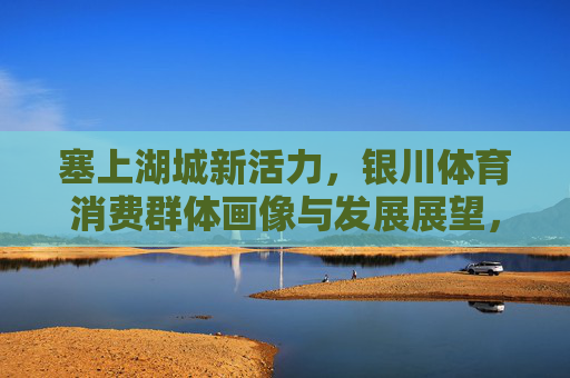 塞上湖城新活力,银川体育消费群体画像与发展展望,塞上湖城新活力,体育消费群体画像与发展展望 塞上湖城新活力,银川体育消费群体画像与发展展望,塞上湖城新活力,体育消费群体画像与发展展望