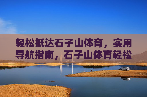 轻松抵达石子山体育,实用导航指南,石子山体育轻松导航指南 轻松抵达石子山体育,实用导航指南,石子山体育轻松导航指南