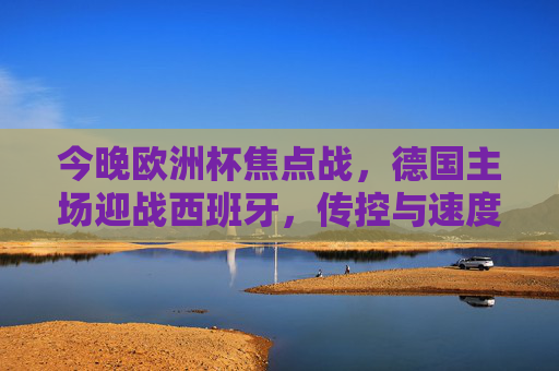 今晚欧洲杯焦点战，德国主场迎战西班牙，传控与速度的巅峰对决，欧洲杯焦点战，德国VS西班牙，传控与速度巅峰对决