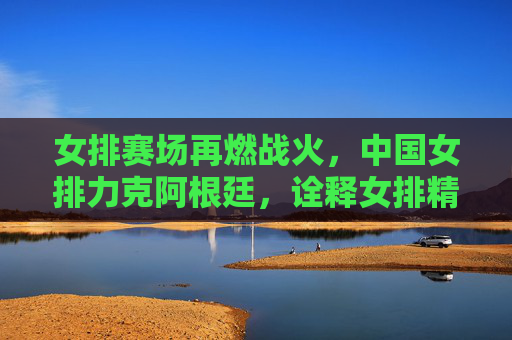 女排赛场再燃战火,中国女排力克阿根廷,诠释女排精神新内涵,中国女排力克阿根廷 诠释女排精神新内涵 女排赛场再燃战火,中国女排力克阿根廷,诠释女排精神新内涵,中国女排力克阿根廷 诠释女排精神新内涵