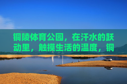 铜陵体育公园,在汗水的跃动里,触摸生活的温度,铜陵体育公园,汗水跃动里的生活温度 铜陵体育公园,在汗水的跃动里,触摸生活的温度,铜陵体育公园,汗水跃动里的生活温度