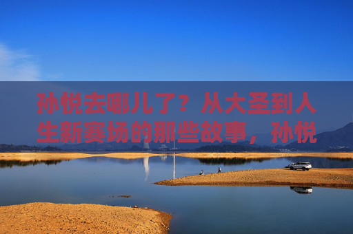 孙悦去哪儿了?从大圣到人生新赛场的那些故事,孙悦,从大圣到人生新赛场的故事 孙悦去哪儿了?从大圣到人生新赛场的那些故事,孙悦,从大圣到人生新赛场的故事