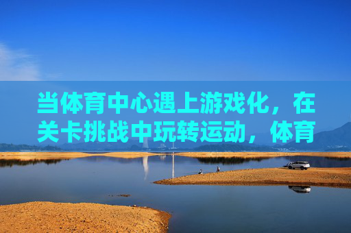 当体育中心遇上游戏化,在关卡挑战中玩转运动,体育中心游戏化,关卡挑战玩转运动 当体育中心遇上游戏化,在关卡挑战中玩转运动,体育中心游戏化,关卡挑战玩转运动