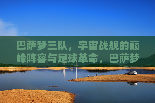 巴萨梦三队,宇宙战舰的巅峰阵容与足球革命,巴萨梦三队,宇宙战舰的巅峰革命 巴萨梦三队,宇宙战舰的巅峰阵容与足球革命,巴萨梦三队,宇宙战舰的巅峰革命