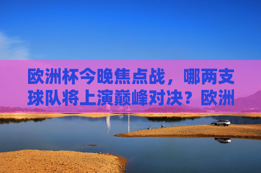 欧洲杯今晚焦点战,哪两支球队将上演巅峰对决?欧洲杯今晚焦点战,巅峰对决,哪两支球队将交锋? 欧洲杯今晚焦点战,哪两支球队将上演巅峰对决?欧洲杯今晚焦点战,巅峰对决,哪两支球队将交锋?