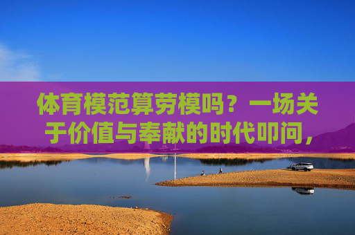 体育模范算劳模吗?一场关于价值与奉献的时代叩问,体育模范算劳模吗?价值与奉献的时代叩问 体育模范算劳模吗?一场关于价值与奉献的时代叩问,体育模范算劳模吗?价值与奉献的时代叩问